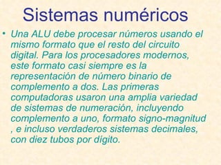 Sistemas numéricos   Una ALU debe procesar números usando el mismo formato que el resto del circuito digital. Para los procesadores modernos, este formato casi siempre es la representación de  número binario  de  complemento a dos . Las primeras computadoras usaron una amplia variedad de sistemas de numeración, incluyendo  complemento a uno , formato  signo-magnitud , e incluso verdaderos  sistemas decimales , con diez tubos por dígito. 