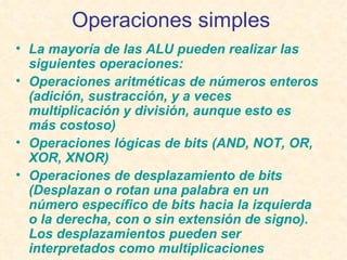 Operaciones simples   La mayoría de las ALU pueden realizar las siguientes operaciones: Operaciones aritméticas de números enteros ( adición ,  sustracción , y a veces  multiplicación  y  división , aunque esto es más costoso)  Operaciones lógicas  de  bits  ( AND ,  NOT ,  OR ,  XOR ,  XNOR )  Operaciones de desplazamiento  de bits (Desplazan o rotan una palabra en un número específico de bits hacia la izquierda o la derecha, con o sin  extensión de signo ). Los desplazamientos pueden ser interpretados como multiplicaciones  