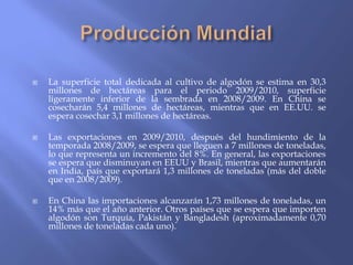    La superficie total dedicada al cultivo de algodón se estima en 30,3
    millones de hectáreas para el periodo 2009/2010, superficie
    ligeramente inferior de la sembrada en 2008/2009. En China se
    cosecharán 5,4 millones de hectáreas, mientras que en EE.UU. se
    espera cosechar 3,1 millones de hectáreas.

   Las exportaciones en 2009/2010, después del hundimiento de la
    temporada 2008/2009, se espera que lleguen a 7 millones de toneladas,
    lo que representa un incremento del 8%. En general, las exportaciones
    se espera que disminuyan en EEUU y Brasil, mientras que aumentarán
    en India, país que exportará 1,3 millones de toneladas (más del doble
    que en 2008/2009).

   En China las importaciones alcanzarán 1,73 millones de toneladas, un
    14% más que el año anterior. Otros países que se espera que importen
    algodón son Turquía, Pakistán y Bangladesh (aproximadamente 0,70
    millones de toneladas cada uno).
 