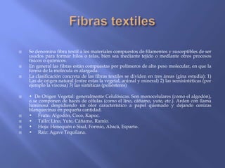    Se denomina fibra textil a los materiales compuestos de filamentos y susceptibles de ser
    usados para formar hilos o telas, bien sea mediante tejido o mediante otros procesos
    físicos o químicos.
   En general las fibras están compuestas por polímeros de alto peso molecular, en que la
    forma de la molécula es alargada.
   La clasificación concreta de las fibras textiles se dividen en tres áreas (gina estudia): 1)
    Las de origen natural (entre estas la vegetal, animal y mineral) 2) las semisintéticas (por
    ejemplo la viscosa) 3) las sintéticas (poliésteres)

   • De Origen Vegetal: generalmente Celulósicas. Son monocelulares (como el algodón),
    o se componen de haces de células (como el lino, cáñamo, yute, etc.). Arden con llama
    luminosa despidiendo un olor característico a papel quemado y dejando cenizas
    blanquecinas en pequeña cantidad.
   • Fruto: Algodón, Coco, Kapoc.
   • Tallo: Lino, Yute, Cáñamo, Ramio.
   • Hoja: Henequén o Sisal, Formio, Abacá, Esparto.
   • Raíz: Agave Tequilana.
 