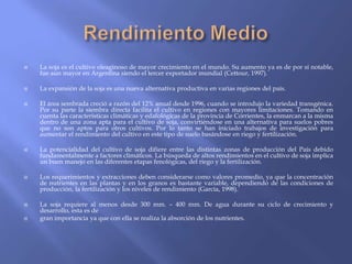    La soja es el cultivo oleaginoso de mayor crecimiento en el mundo. Su aumento ya es de por sí notable,
    fue aun mayor en Argentina siendo el tercer exportador mundial (Cettour, 1997).

   La expansión de la soja es una nueva alternativa productiva en varias regiones del país.

   El área sembrada creció a razón del 12% anual desde 1996, cuando se introdujo la variedad transgénica.
    Por su parte la siembra directa facilita el cultivo en regiones con mayores limitaciones. Tomando en
    cuenta las características climáticas y edafológicas de la provincia de Corrientes, la enmarcan a la misma
    dentro de una zona apta para el cultivo de soja, convirtiéndose en una alternativa para suelos pobres
    que no son aptos para otros cultivos. Por lo tanto se han iniciado trabajos de investigación para
    aumentar el rendimiento del cultivo en este tipo de suelo basándose en riego y fertilización.

   La potencialidad del cultivo de soja difiere entre las distintas zonas de producción del País debido
    fundamentalmente a factores climáticos. La búsqueda de altos rendimientos en el cultivo de soja implica
    un buen manejo en las diferentes etapas fenológicas, del riego y la fertilización.

   Los requerimientos y extracciones deben considerarse como valores promedio, ya que la concentración
    de nutrientes en las plantas y en los granos es bastante variable, dependiendo de las condiciones de
    producción, la fertilización y los niveles de rendimiento (García, 1998).

   La soja requiere al menos desde 300 mm. – 400 mm. De agua durante su ciclo de crecimiento y
    desarrollo, esta es de
   gran importancia ya que con ella se realiza la absorción de los nutrientes.
 