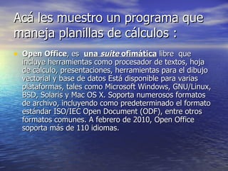 Acá les muestro un programa que maneja planillas de cálculos : Open Office , es  una  suite  ofimática  libre  que incluye herramientas como procesador de textos, hoja de cálculo, presentaciones, herramientas para el dibujo vectorial y base de datos Está disponible para varias plataformas, tales como Microsoft Windows, GNU/Linux, BSD, Solaris y Mac OS X. Soporta numerosos formatos de archivo, incluyendo como predeterminado el formato estándar ISO/IEC Open Document (ODF), entre otros formatos comunes. A febrero de 2010, Open Office soporta más de 110 idiomas. 