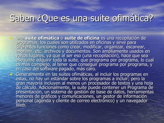 Saben ¿Que es una suite ofimática? Una  suite ofimática  o  suite de oficina  es una recopilación de programas, los cuales son utilizados en oficinas y sirve para diferentes funciones como crear, modificar, organizar, escanear, imprimir, etc. archivos y documentos. Son ampliamente usados en varios lugares, ya que al ser eso (una recopilación), hace que sea asequible adquirir toda la suite, que programa por programa, lo cual es más complejo, al tener que conseguir programa por programa, y en caso del software pagado, más caro. Generalmente en las suites ofimáticas, al incluir los programas en estas, no hay un estándar sobre los programas a incluir; pero la gran mayoría incluyen al menos un procesador de textos y una hoja de cálculo. Adicionalmente, la suite puede contener un Programa de presentación, un sistema de gestión de base de datos, herramientas menores de gráficos y comunicaciones, un gestor de información personal (agenda y cliente de correo electrónico) y un navegador Web. 