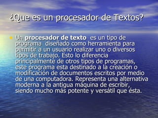 ¿Que es un procesador de Textos? Un  procesador de texto   es un tipo de programa  diseñado como herramienta para permitir a un usuario realizar uno o diversos tipos de trabajo. Esto lo diferencia principalmente de otros tipos de programas, este programa esta destinado a la creación o modificación de documentos escritos por medio de una computadora. Representa una alternativa moderna a la antigua máquina de escribir, siendo mucho más potente y versátil que ésta. 