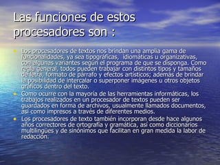 Las funciones de estos procesadores son : Los procesadores de textos nos brindan una amplia gama de funcionalidades, ya sea tipográficas,  idiomáticas u organizativas, con algunas variantes según el programa de que se disponga. Como regla general, todos pueden trabajar con distintos tipos y tamaños de letra, formato de párrafo y efectos artísticos; además de brindar la posibilidad de intercalar o superponer imágenes u otros objetos gráficos dentro del texto. Como ocurre con la mayoría de las herramientas informáticas, los trabajos realizados en un procesador de textos pueden ser guardados en forma de archivos, usualmente llamados documentos, así como impresos a través de diferentes medios. Los procesadores de texto también incorporan desde hace algunos años correctores de ortografía y gramática, así como diccionarios multilingües y de sinónimos que facilitan en gran medida la labor de redacción. 