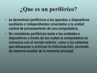 ¿Que es un periférico? se denominan periféricos a los aparatos o dispositivos auxiliares e independientes conectados a la unidad central de procesamiento de una computadora. Se consideran periféricos tanto a las unidades o dispositivos a través de los cuales la computadora se comunica con el mundo exterior, como a los sistemas que almacenan o archivan la  información , sirviendo de memoria auxiliar de la memoria principal. 