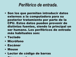 Periférico de entrada. Son los que permiten introducir datos externos a la computadora para su posterior tratamiento por parte de la CPU. Estos datos pueden provenir de distintas fuentes, siendo la principal un ser humano. Los periféricos de entrada más habituales son: Teclado  Micrófono  Escáner  Mouse  Lector de código de barras  Cámara web  Lapiz Optico  