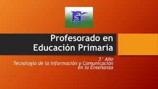 Profesorado en
Educación Primaria
3° Año
Tecnología de la Información y Comunicación
en la Enseñanza
 