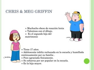 CHRIS & MEG GRIFFIN  + Tiene 17 años. +  Adolescente infeliz rechazada en la escuela y humillada  continuamente por su familia . + Poco agraciada físicamente. + Se esfuerza por ser popular en la escuela. + Es la hija mayor. + Muchacho obeso de reacción lenta + Talentoso con el dibujo. +  Es el segundo hijo del matrimonio 