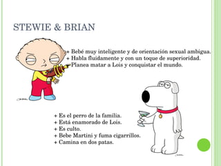 STEWIE & BRIAN + Bebé muy inteligente y de orientación sexual ambigua. + Habla fluidamente y con un toque de superioridad. + Planea matar a Lois y conquistar el mundo.  + Es el perro de la familia. + Está enamorado de Lois. + Es culto. + Bebe Martini y fuma cigarrillos. + Camina en dos patas.  