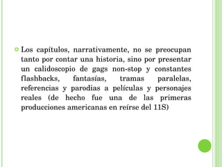 Los capítulos, narrativamente, no se preocupan tanto por contar una historia, sino por presentar un calidoscopio de gags non-stop y constantes flashbacks, fantasías, tramas paralelas, referencias y parodias a películas y personajes reales (de hecho fue una de las primeras producciones americanas en reírse del 11S) 
