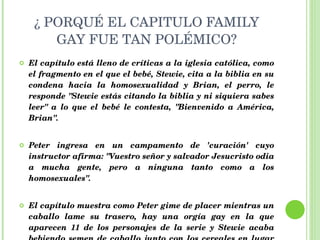 ¿ PORQUÉ EL CAPITULO FAMILY GAY FUE TAN POLÉMICO? El capítulo está lleno de críticas a la iglesia católica, como el fragmento en el que el bebé, Stewie, cita a la biblia en su condena hacia la homosexualidad y Brian, el perro, le responde "Stewie estás citando la biblia y ni siquiera sabes leer" a lo que el bebé le contesta, "Bienvenido a América, Brian". Peter ingresa en un campamento de 'curación' cuyo instructor afirma: "Vuestro señor y salvador Jesucristo odia a mucha gente, pero a ninguna tanto como a los homosexuales".  El capítulo muestra como Peter gime de placer mientras un caballo lame su trasero, hay una orgía gay en la que aparecen 11 de los personajes de la serie y Stewie acaba bebiendo semen de caballo junto con los cereales en lugar de leche.  