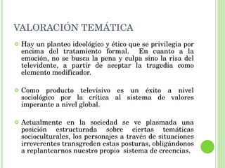 VALORACIÓN TEMÁTICA Hay un planteo ideológico y ético que se privilegia por encima del tratamiento formal.  En cuanto a la emoción, no se busca la pena y culpa sino la risa del televidente, a partir de aceptar la tragedia como elemento modificador.  Como producto televisivo es un éxito a nivel sociológico por la crítica al sistema de valores imperante a nivel global.  Actualmente en la sociedad se ve plasmada una posición estructurada sobre ciertas temáticas socioculturales, los personajes a través de situaciones irreverentes transgreden estas posturas, obligándonos a replantearnos nuestro propio  sistema de creencias.  