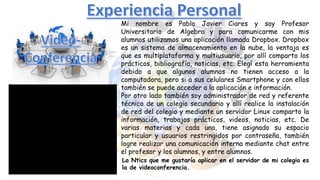 Mi nombre es Pablo Javier Ciares y soy Profesor
Universitario de Algebra y para comunicarme con mis
alumnos utilizamos una aplicación llamada Dropbox. Dropbox
es un sistema de almacenamiento en la nube, la ventaja es
que es multiplataforma y multiusuario, por allí comparto los
prácticos, bibliografía, noticias, etc. Elegí esta herramienta
debido a que algunos alumnos no tienen acceso a la
computadora, pero si a sus celulares Smartphone y con ellos
también se puede acceder a la aplicación e información.
Por otro lado también soy administrador de red y referente
técnico de un colegio secundario y allí realice la instalación
de red del colegio y mediante un servidor Linux comparto la
información, trabajos prácticos, videos, noticias, etc. De
varias materias y cada una, tiene asignado su espacio
particular y usuarios restringidos por contraseña, también
logre realizar una comunicación interna mediante chat entre
el profesor y los alumnos, y entre alumnos.
La Ntics que me gustaría aplicar en el servidor de mi colegio es
la de videoconferencia.
 