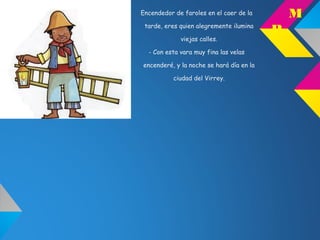 Encendedor de faroles en el caer de la
tarde, eres quien alegremente ilumina
viejas calles.
- Con esta vara muy fina las velas
encenderé, y la noche se hará día en la
ciudad del Virrey.
M
P
 