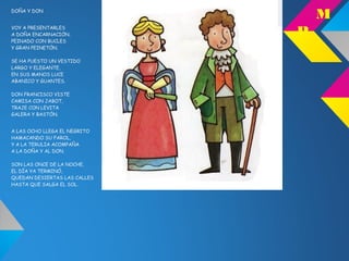 DOÑA Y DON
VOY A PRESENTARLES
A DOÑA ENCARNACIÓN,
PEINADO CON BUCLES
Y GRAN PEINETÓN.
SE HA PUESTO UN VESTIDO
LARGO Y ELEGANTE,
EN SUS MANOS LUCE
ABANICO Y GUANTES.
DON FRANCISCO VISTE
CAMISA CON JABOT,
TRAJE CON LEVITA
GALERA Y BASTÓN.
A LAS OCHO LLEGA EL NEGRITO
HAMACANDO SU FAROL,
Y A LA TERULIA ACOMPAÑA
A LA DOÑA Y AL DON.
SON LAS ONCE DE LA NOCHE,
EL DÍA YA TERMINÓ,
QUEDAN DESIERTAS LAS CALLES
HASTA QUE SALGA EL SOL.
M
P
 