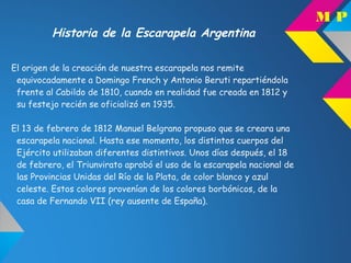 Historia de la Escarapela Argentina
El origen de la creación de nuestra escarapela nos remite
equivocadamente a Domingo French y Antonio Beruti repartiéndola
frente al Cabildo de 1810, cuando en realidad fue creada en 1812 y
su festejo recién se oficializó en 1935.
El 13 de febrero de 1812 Manuel Belgrano propuso que se creara una
escarapela nacional. Hasta ese momento, los distintos cuerpos del
Ejército utilizaban diferentes distintivos. Unos días después, el 18
de febrero, el Triunvirato aprobó el uso de la escarapela nacional de
las Provincias Unidas del Río de la Plata, de color blanco y azul
celeste. Estos colores provenían de los colores borbónicos, de la
casa de Fernando VII (rey ausente de España).
M P
 