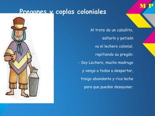 Pregones y coplas coloniales
Al trote de un caballito,
saltarín y petisón
va el lechero colonial,
repitiendo su pregón:
- Soy Lechero, mucho madrugo
y vengo a todos a despertar,
traigo abundante y rica leche
para que puedan desayunar.
M P
 