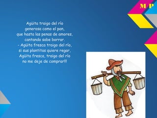 Agüita traigo del río
generosa como el pan,
que hasta las penas de amores,
cantando sabe borrar.
- Agüita fresca traigo del río,
si sus plantitas quiere regar,
Agüita fresca, traigo del río
no me deje de comprar!!!
M P
 