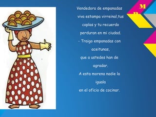 Vendedora de empanadas
viva estampa virreinal,tus
coplas y tu recuerdo
perduran en mi ciudad.
- Traigo empanadas con
aceitunas,
que a ustedes han de
agradar.
A esta morena nadie la
iguala
en el oficio de cocinar.
M
P
 