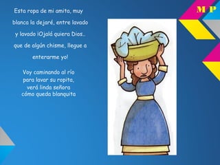 Esta ropa de mi amita, muy
blanca la dejaré, entre lavado
y lavado ¡Ojalá quiera Dios..
que de algún chisme, llegue a
enterarme yo!
Voy caminando al río
para lavar su ropita,
verá linda señora
cómo queda blanquita
M P
 