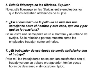 5. Existía liderazgo en las fábricas. Explicar.
No existía liderazgo en las fábricas entre empleados ya
   que todos acataban ordenenes de su jefe.

6. ¿En el comienzo de la película se muestra una 
   semejanza entre el hombre y otra cosa, qué era y por 
   qué se lo relaciona? 
Se muestra una semejanza entre el hombre y un rebaño de
   ovejas. Se lo relaciona porque muestra como los
   empleados trabajan como animales.

7. ¿El trabajador de esa época se sentía satisfecho con 
   el trabajo?
Para mí, los trabajadores no se sentían satisfechos con el
   trabajo ya que su trabajo era agotador, tenían pocas
   horas de descanso y almorzaban rápido.
 