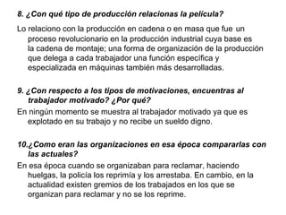 8. ¿Con qué tipo de producción relacionas la película?
Lo relaciono con la producción en cadena o en masa que fue un
   proceso revolucionario en la producción industrial cuya base es
   la cadena de montaje; una forma de organización de la producción
   que delega a cada trabajador una función específica y
   especializada en máquinas también más desarrolladas.

9. ¿Con respecto a los tipos de motivaciones, encuentras al 
   trabajador motivado? ¿Por qué?
En ningún momento se muestra al trabajador motivado ya que es
   explotado en su trabajo y no recibe un sueldo digno.

10.¿Como eran las organizaciones en esa época compararlas con 
   las actuales?
En esa época cuando se organizaban para reclamar, haciendo
   huelgas, la policía los reprimía y los arrestaba. En cambio, en la
   actualidad existen gremios de los trabajados en los que se
   organizan para reclamar y no se los reprime.
 
