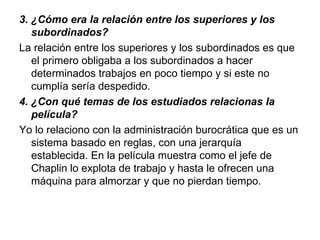 3. ¿Cómo era la relación entre los superiores y los 
   subordinados?
La relación entre los superiores y los subordinados es que
   el primero obligaba a los subordinados a hacer
   determinados trabajos en poco tiempo y si este no
   cumplía sería despedido.
4. ¿Con qué temas de los estudiados relacionas la 
   película?
Yo lo relaciono con la administración burocrática que es un
   sistema basado en reglas, con una jerarquía
   establecida. En la película muestra como el jefe de
   Chaplin lo explota de trabajo y hasta le ofrecen una
   máquina para almorzar y que no pierdan tiempo.
 