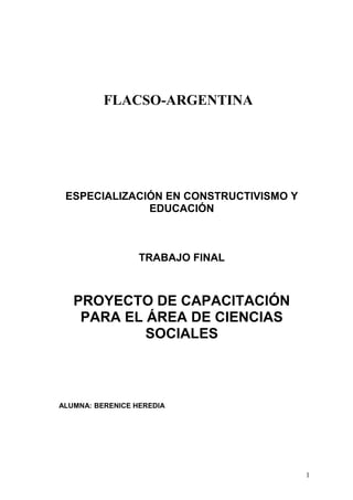 FLACSO-ARGENTINA
ESPECIALIZACIÓN EN CONSTRUCTIVISMO Y
EDUCACIÓN
TRABAJO FINAL
PROYECTO DE CAPACITACIÓN
PARA EL ÁREA DE CIENCIAS
SOCIALES
ALUMNA: BERENICE HEREDIA
1
 