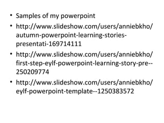 • Samples of my powerpoint
• http://www.slideshow.com/users/anniebkho/
autumn-powerpoint-learning-stories-
presentati-169714111
• http://www.slideshow.com/users/anniebkho/
first-step-eylf-powerpoint-learning-story-pre--
250209774
• http://www.slideshow.com/users/anniebkho/
eylf-powerpoint-template--1250383572
 