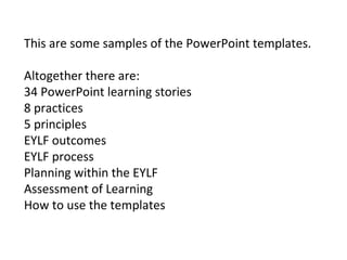 This are some samples of the PowerPoint templates.
Altogether there are:
34 PowerPoint learning stories
8 practices
5 principles
EYLF outcomes
EYLF process
Planning within the EYLF
Assessment of Learning
How to use the templates
 