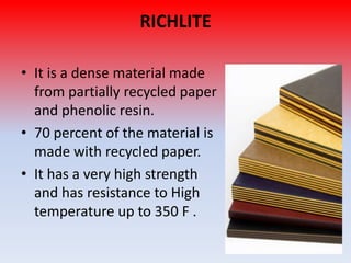 RICHLITE
• It is a dense material made
from partially recycled paper
and phenolic resin.
• 70 percent of the material is
made with recycled paper.
• It has a very high strength
and has resistance to High
temperature up to 350 F .

 