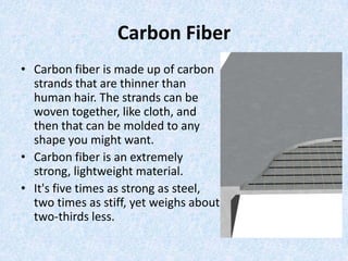 Carbon Fiber
• Carbon fiber is made up of carbon
strands that are thinner than
human hair. The strands can be
woven together, like cloth, and
then that can be molded to any
shape you might want.
• Carbon fiber is an extremely
strong, lightweight material.
• It's five times as strong as steel,
two times as stiff, yet weighs about
two-thirds less.

 
