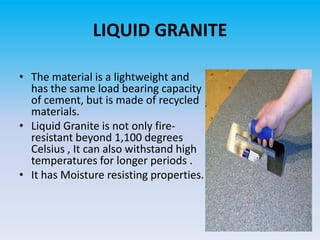 LIQUID GRANITE
• The material is a lightweight and
has the same load bearing capacity
of cement, but is made of recycled
materials.
• Liquid Granite is not only fireresistant beyond 1,100 degrees
Celsius , It can also withstand high
temperatures for longer periods .
• It has Moisture resisting properties.

 