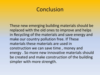 Conclusion
These new emerging building materials should be
replaced with the old ones to improve and helps
in Recycling of the materials and save energy and
make our country pollution free. If These
materials these materials are used in
construction we can save time , money and
energy . So more new innovative materials should
be created and make construction of the building
simpler with more strength.

 