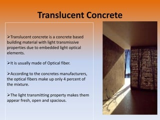 Translucent Concrete
Translucent concrete is a concrete based
building material with light transmissive
properties due to embedded light optical
elements.
It is usually made of Optical fiber.
According to the concretes manufacturers,
the optical fibers make up only 4 percent of
the mixture.

The light transmitting property makes them
appear fresh, open and spacious.

 