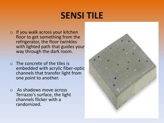 SENSI TILE
o If you walk across your kitchen
floor to get something from the
refrigerator, the floor twinkles
with lighted path that guides your
way through the dark room.
o The concrete of the tiles is
embedded with acrylic fiber-optic
channels that transfer light from
one point to another.
o As shadows move across
Terrazzo's surface, the light
channels flicker with a
randomized.

 