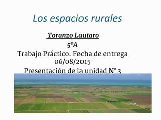 Los espacios rurales
Toranzo Lautaro
5ºA
Trabajo Práctico. Fecha de entrega
06/08/2015
Presentación de la unidad N° 3
 