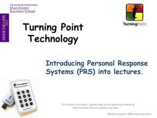 Turning Point Technology Introducing Personal Response Systems (PRS) into lectures. 08/14/09 For further information, please refer to the elearning intranet at http://intranet.mbs.ac.uk/elearning.aspx  Marilena Aspioti, elearning team 