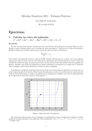 M´todos Num´ricos 2011 - Trabajos Pr´cticos
                     e         e                        a
                                          Ing. Diego R. Tramontina
                                               26 de abril de 2012



Ejercicios:
1.     Calcular las ra´ıces del polinomio
       x7 + 6x6 + 6x5 − 21x4 − 36x3 + 3x2 + 13x + 3 = 0
Resoluci´n
        o
   En este ejercicio primeramente analizaremos las caracter´ ısticas del polinomio, para luego deﬁnir la meto-
dolog´ a seguir. Podemos inferir que la cantidad de ra´
     ıa                                                ıces ser´ igual a 7, dado que es el orden del polinomio.
                                                               a
Sabemos tambi´n que el l´
               e         ımite superior para el valor de todas las ra´
                                                                     ıces esta dado por:

                                                   Σn |Ai |
                                                    i=0
                                                            > Ai ,
                                                     A0

Para nuestro caso particular alcanza el valor de 29, 66. Tambi´n sabemos que An es impar, por lo que podemos
                                                               e
suponer que existe al menos una ra´ real. Dado que la cantidad de ra´ reales positivas es menor o igual a la
                                    ız                                ıces
cantidad de cambios de signo, que para nuestro caso es de dos, podemos decir que podr´ existir una segunda ra´
                                                                                     ıa                       ız
positiva. Adem´s, como todos los coeﬁcientes de nuestro polinomio se encuentran en el campo real, si existieran
               a
ra´
  ıces complejas, estas estar´n dispuestas en forma de pares conjugados.
                             a

   Si analizamos su gr´ﬁca[1], podremos observar que existe una zona de aparente inﬂexi´n en el entorno de cero
                       a                                                                o
para el espacio imagen de la funci´n. Dado el grado del polinomio, en esta zona pueden aparecer valores para los
                                  o
cuales la derivadas primeras se anulan, aportando ra´ conjugadas al resultado, por lo que la implementaci´n
                                                     ıces                                                    o
de un algoritmo de intervalo cerrado no ser´ pr´ctico. 1
                                            ıa a




                                      Figura 1: Representaci´n del polinomio
                                                            o

    Para encontrar todas las ra´ de este polinomio, se implement´ un script en python para calcular los valores
                               ıces                               o
propios de la matriz asociada a este polinomio. Para el polinomio P (x) = xn + cn−1 xn−1 + cn−2 xn−2 + ... + c1 x + c0
, se deﬁne como:


                                                          1
 