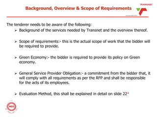 Background, Overview & Scope of Requirements
The tenderer needs to be aware of the following:
 Background of the services needed by Transnet and the overview thereof.
 Scope of requirements:- this is the actual scope of work that the bidder will
be required to provide.
 Green Economy:- the bidder is required to provide its policy on Green
economy.
 General Service Provider Obligation:- a commitment from the bidder that, it
will comply with all requirements as per the RFP and shall be responsible
for the acts of its employees.
 Evaluation Method, this shall be explained in detail on slide 22*
 