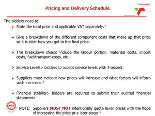 Pricing and Delivery Schedule
The bidders need to:
 State the total price and applicable VAT separately.*
 Give a breakdown of the different component costs that make up that price
so it is clear how you got to the final price.
 The breakdown should include the labour portion, materials costs, import
costs, fuel/transport costs, etc.
 Service Levels:- bidders to accept service levels with Transnet.
 Suppliers must indicate how prices will increase and what factors will inform
such increases.*
 Financial stability:- bidders are required to submit their audited financial
statements
NOTE: Suppliers MUST NOT intentionally quote lower prices with the hope
of increasing the price at a later stage *
 
