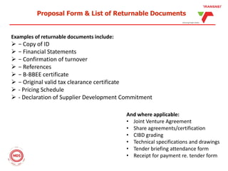 Proposal Form & List of Returnable Documents
Examples of returnable documents include:
 − Copy of ID
 − Financial Statements
 − Confirmation of turnover
 − References
 − B-BBEE certificate
 − Original valid tax clearance certificate
 - Pricing Schedule
 - Declaration of Supplier Development Commitment
And where applicable:
• Joint Venture Agreement
• Share agreements/certification
• CIBD grading
• Technical specifications and drawings
• Tender briefing attendance form
• Receipt for payment re. tender form
 