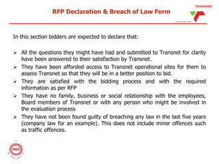 RFP Declaration & Breach of Law Form
In this section bidders are expected to declare that:
 All the questions they might have had and submitted to Transnet for clarity
have been answered to their satisfaction by Transnet.
 They have been afforded access to Transnet operational sites for them to
assess Transnet so that they will be in a better position to bid.
 They are satisfied with the bidding process and with the required
information as per RFP
 They have no family, business or social relationship with the employees,
Board members of Transnet or with any person who might be involved in
the evaluation process
 They have not been found guilty of breaching any law in the last five years
(company law for an example). This does not include minor offences such
as traffic offences.
 