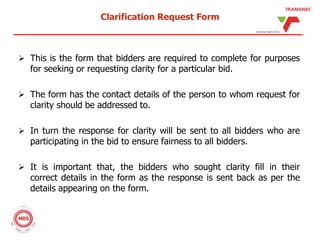 Clarification Request Form
 This is the form that bidders are required to complete for purposes
for seeking or requesting clarity for a particular bid.
 The form has the contact details of the person to whom request for
clarity should be addressed to.
 In turn the response for clarity will be sent to all bidders who are
participating in the bid to ensure fairness to all bidders.
 It is important that, the bidders who sought clarity fill in their
correct details in the form as the response is sent back as per the
details appearing on the form.
 