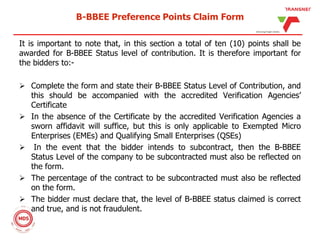 B-BBEE Preference Points Claim Form
It is important to note that, in this section a total of ten (10) points shall be
awarded for B-BBEE Status level of contribution. It is therefore important for
the bidders to:-
 Complete the form and state their B-BBEE Status Level of Contribution, and
this should be accompanied with the accredited Verification Agencies’
Certificate
 In the absence of the Certificate by the accredited Verification Agencies a
sworn affidavit will suffice, but this is only applicable to Exempted Micro
Enterprises (EMEs) and Qualifying Small Enterprises (QSEs)
 In the event that the bidder intends to subcontract, then the B-BBEE
Status Level of the company to be subcontracted must also be reflected on
the form.
 The percentage of the contract to be subcontracted must also be reflected
on the form.
 The bidder must declare that, the level of B-BBEE status claimed is correct
and true, and is not fraudulent.
 