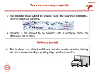 Tax clearance requirements
 The tenderer must submit an original, valid tax clearance certificate /
letter of good tax standing.
 Transnet is not allowed to do business with a company whose tax
affairs are not in order.
Delivery period
 The tenderer must state the delivery period in words− whether delivery
will occur in calendar days, working days, weeks or months.
 