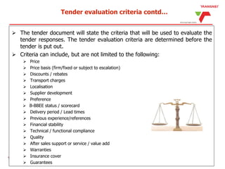 Tender evaluation criteria contd…
 The tender document will state the criteria that will be used to evaluate the
tender responses. The tender evaluation criteria are determined before the
tender is put out.
 Criteria can include, but are not limited to the following:
 Price
 Price basis (firm/fixed or subject to escalation)
 Discounts / rebates
 Transport charges
 Localisation
 Supplier development
 Preference
 B-BBEE status / scorecard
 Delivery period / Lead times
 Previous experience/references
 Financial stability
 Technical / functional compliance
 Quality
 After sales support or service / value add
 Warranties
 Insurance cover
 Guarantees
 