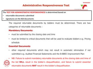The required returnable documents by bidders must be determined. There are two
categories of returnable documents :
Mandatory Documents:
• must be submitted by the closing date and time
• must be limited to critical documents that will be used to evaluate bidders e.g. Pricing
schedule
Essential Documents
• other required documents which may not result in automatic elimination if not
submitted e.g. Audited Financial Statements and the B-BBEE Improvement Plan
• NB: Failure to submit mandatory returnable documents at the closing date and time of
the bid WILL result in the bidder’s disqualification, and failure to submit essential
returnable documents MAY result in the bidder’s disqualification.
Administrative Responsiveness Test
The TEST FOR ADMINISTRATIVE RESPONSIVENESS is determined based on
• returnable documents submitted
• signatures on the Bid documents
 