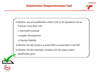 Substantive Responsiveness Test
Whether any pre-qualification criteria (Yes or No Questions) set by
Transnet, have been met:
Technical/Functional
Supplier Development
Financial Stability
Whether the Bid contains a priced offer as prescribed in the RFP
Whether the Bid materially complies with the scope and/or
specification given
 